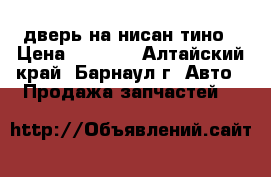 дверь на нисан тино › Цена ­ 4 000 - Алтайский край, Барнаул г. Авто » Продажа запчастей   